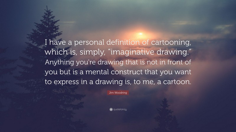 Jim Woodring Quote: “I have a personal definition of cartooning, which is, simply, “imaginative drawing.” Anything you’re drawing that is not in front of you but is a mental construct that you want to express in a drawing is, to me, a cartoon.”