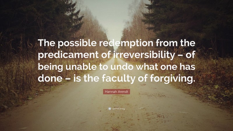 Hannah Arendt Quote: “The possible redemption from the predicament of irreversibility – of being unable to undo what one has done – is the faculty of forgiving.”