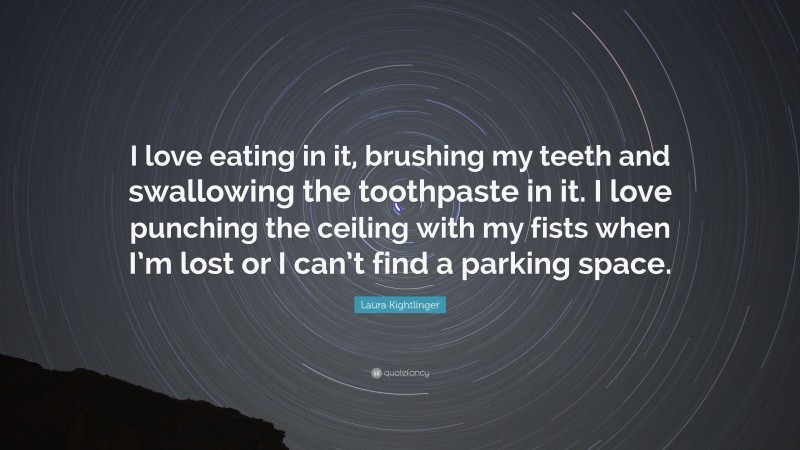 Laura Kightlinger Quote: “I love eating in it, brushing my teeth and swallowing the toothpaste in it. I love punching the ceiling with my fists when I’m lost or I can’t find a parking space.”