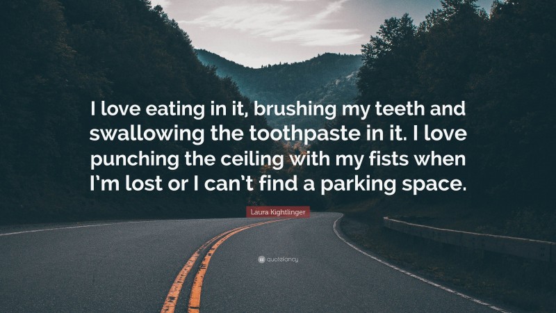 Laura Kightlinger Quote: “I love eating in it, brushing my teeth and swallowing the toothpaste in it. I love punching the ceiling with my fists when I’m lost or I can’t find a parking space.”