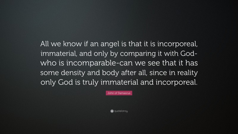 John of Damascus Quote: “All we know if an angel is that it is incorporeal, immaterial, and only by comparing it with God-who is incomparable-can we see that it has some density and body after all, since in reality only God is truly immaterial and incorporeal.”
