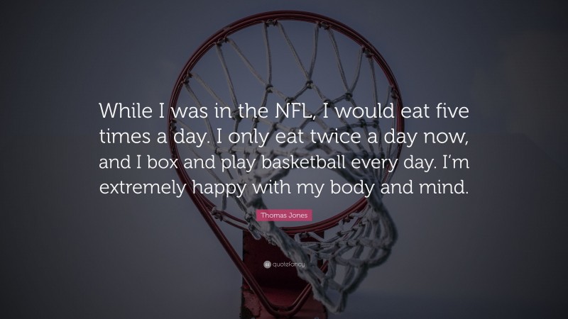 Thomas Jones Quote: “While I was in the NFL, I would eat five times a day. I only eat twice a day now, and I box and play basketball every day. I’m extremely happy with my body and mind.”