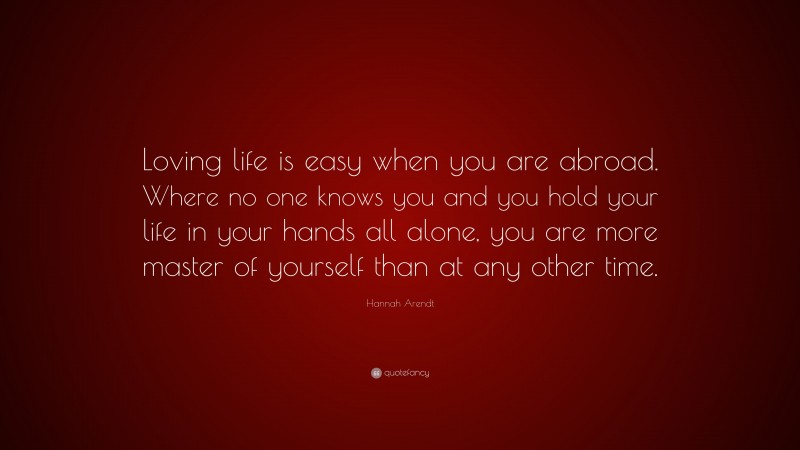 Hannah Arendt Quote: “Loving life is easy when you are abroad. Where no one knows you and you hold your life in your hands all alone, you are more master of yourself than at any other time.”