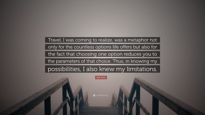 Rolf Potts Quote: “Travel, I was coming to realize, was a metaphor not only for the countless options life offers but also for the fact that choosing one option reduces you to the parameters of that choice. Thus, in knowing my possibilities, I also knew my limitations.”