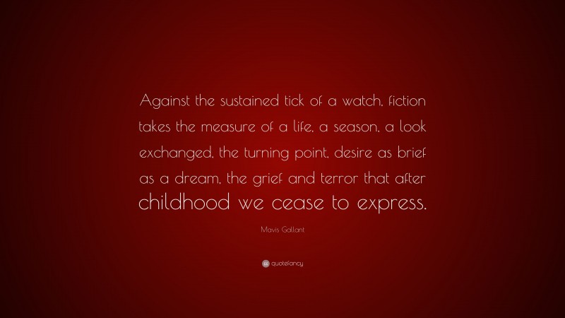 Mavis Gallant Quote: “Against the sustained tick of a watch, fiction takes the measure of a life, a season, a look exchanged, the turning point, desire as brief as a dream, the grief and terror that after childhood we cease to express.”