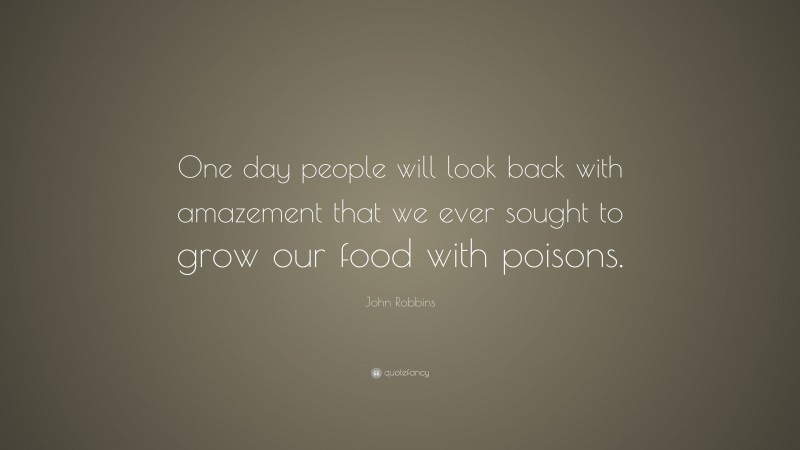 John Robbins Quote: “One day people will look back with amazement that we ever sought to grow our food with poisons.”