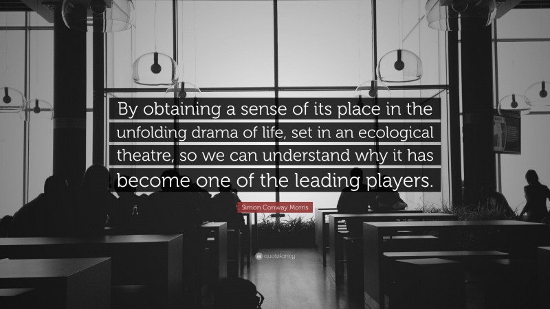 Simon Conway Morris Quote: “By obtaining a sense of its place in the unfolding drama of life, set in an ecological theatre, so we can understand why it has become one of the leading players.”