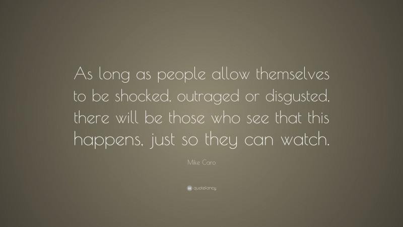 Mike Caro Quote: “As long as people allow themselves to be shocked, outraged or disgusted, there will be those who see that this happens, just so they can watch.”