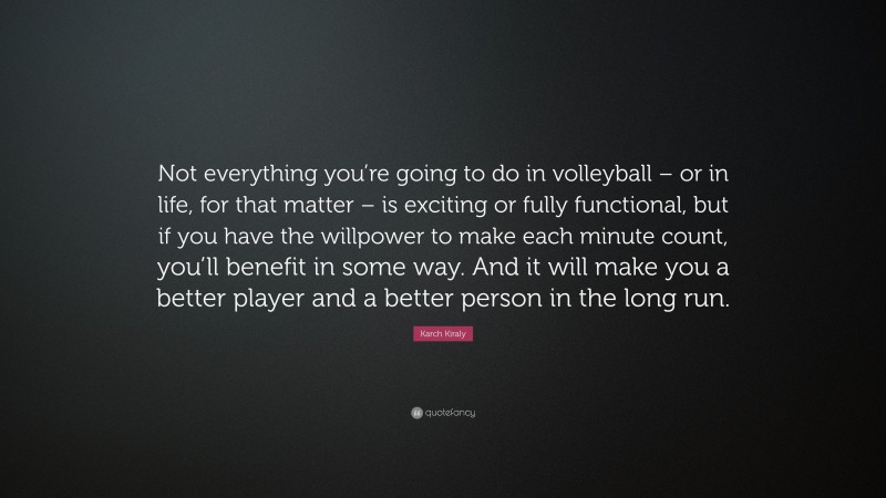 Karch Kiraly Quote: “Not everything you’re going to do in volleyball – or in life, for that matter – is exciting or fully functional, but if you have the willpower to make each minute count, you’ll benefit in some way. And it will make you a better player and a better person in the long run.”