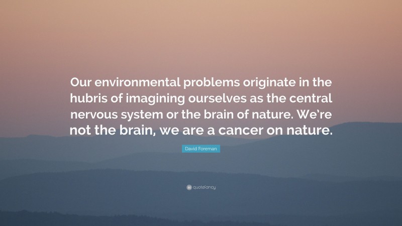 David Foreman Quote: “Our environmental problems originate in the hubris of imagining ourselves as the central nervous system or the brain of nature. We’re not the brain, we are a cancer on nature.”