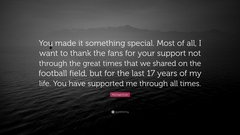 Michael Irvin Quote: “You made it something special. Most of all, I want to thank the fans for your support not through the great times that we shared on the football field, but for the last 17 years of my life. You have supported me through all times.”
