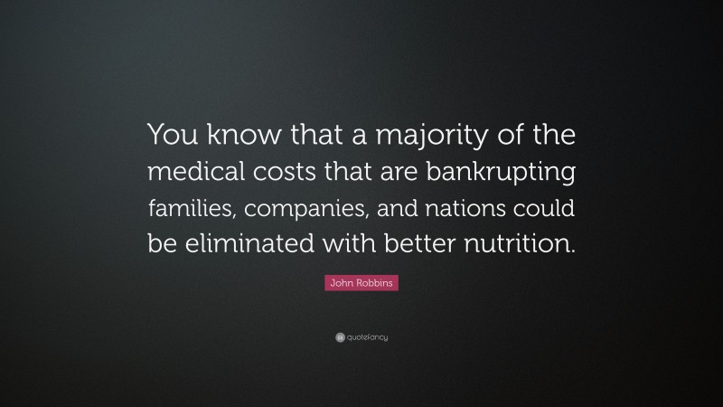 John Robbins Quote: “You know that a majority of the medical costs that are bankrupting families, companies, and nations could be eliminated with better nutrition.”