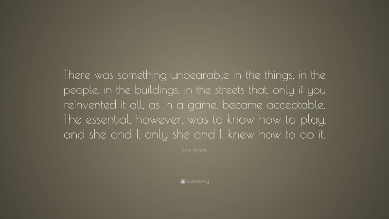 Elena Ferrante Quote: “There was something unbearable in the things, in the people, in the buildings, in the streets that, only if you reinvented it all, as in a game, became acceptable. The essential, however, was to know how to play, and she and I, only she and I, knew how to do it.”
