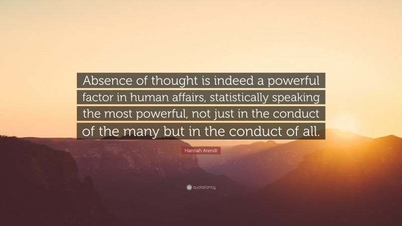 Hannah Arendt Quote: “Absence of thought is indeed a powerful factor in human affairs, statistically speaking the most powerful, not just in the conduct of the many but in the conduct of all.”