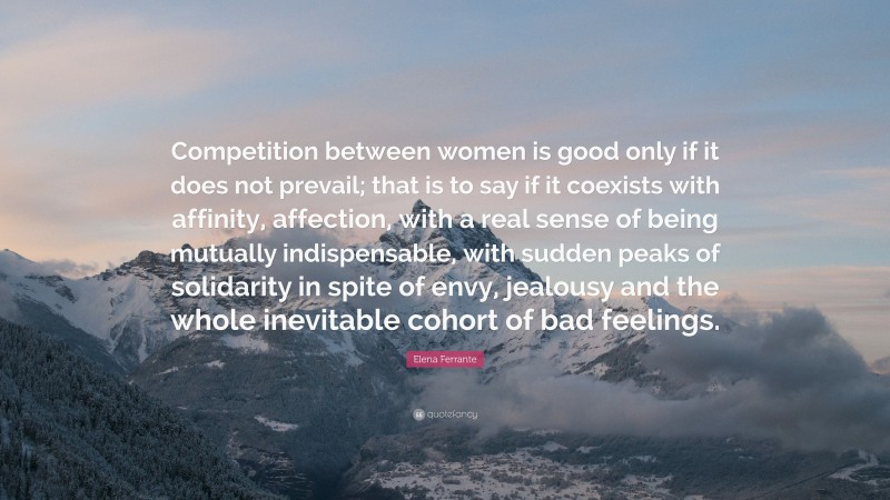 Elena Ferrante Quote: “Competition between women is good only if it does not prevail; that is to say if it coexists with affinity, affection, with a real sense of being mutually indispensable, with sudden peaks of solidarity in spite of envy, jealousy and the whole inevitable cohort of bad feelings.”