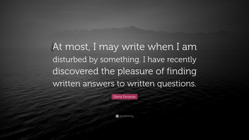 Elena Ferrante Quote: “At most, I may write when I am disturbed by something. I have recently discovered the pleasure of finding written answers to written questions.”