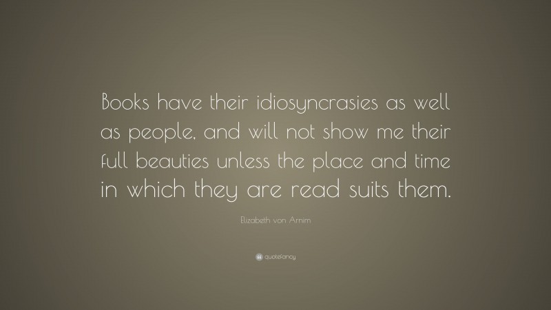 Elizabeth von Arnim Quote: “Books have their idiosyncrasies as well as people, and will not show me their full beauties unless the place and time in which they are read suits them.”