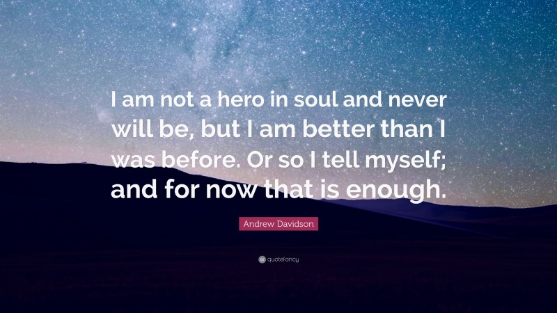Andrew Davidson Quote: “I am not a hero in soul and never will be, but I am better than I was before. Or so I tell myself; and for now that is enough.”