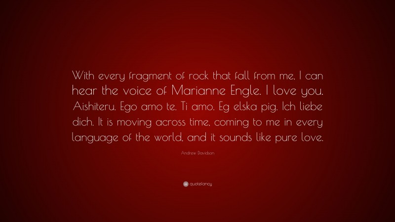 Andrew Davidson Quote: “With every fragment of rock that fall from me, I can hear the voice of Marianne Engle. I love you. Aishiteru. Ego amo te. Ti amo. Eg elska pig. Ich liebe dich. It is moving across time, coming to me in every language of the world, and it sounds like pure love.”