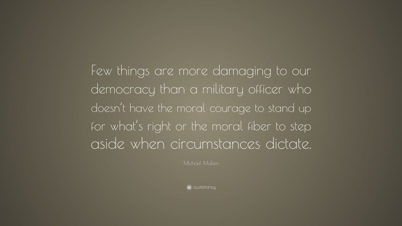 Michael Mullen Quote: “Few things are more damaging to our democracy than a military officer who doesn’t have the moral courage to stand up for what’s right or the moral fiber to step aside when circumstances dictate.”