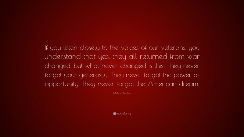 Michael Mullen Quote: “If you listen closely to the voices of our veterans, you understand that yes, they all returned from war changed, but what never changed is this: They never forgot your generosity. They never forgot the power of opportunity. They never forgot the American dream.”