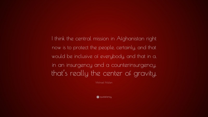 Michael Mullen Quote: “I think the central mission in Afghanistan right now is to protect the people, certainly, and that would be inclusive of everybody, and that in a, in an insurgency and a counterinsurgency, that’s really the center of gravity.”