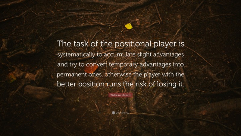 Wilhelm Steinitz Quote: “The task of the positional player is systematically to accumulate slight advantages and try to convert temporary advantages into permanent ones, otherwise the player with the better position runs the risk of losing it.”