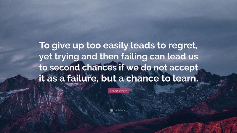 Karen White Quote: “To give up too easily leads to regret, yet trying and then failing can lead us to second chances if we do not accept it as a failure, but a chance to learn.”