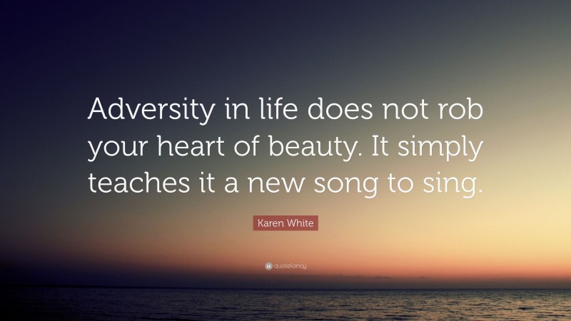 Karen White Quote: “Adversity in life does not rob your heart of beauty. It simply teaches it a new song to sing.”