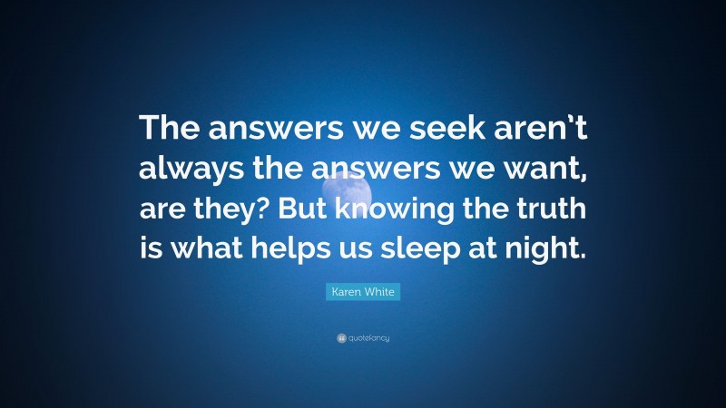 Karen White Quote: “The answers we seek aren’t always the answers we want, are they? But knowing the truth is what helps us sleep at night.”