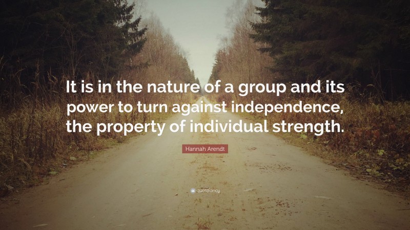 Hannah Arendt Quote: “It is in the nature of a group and its power to turn against independence, the property of individual strength.”