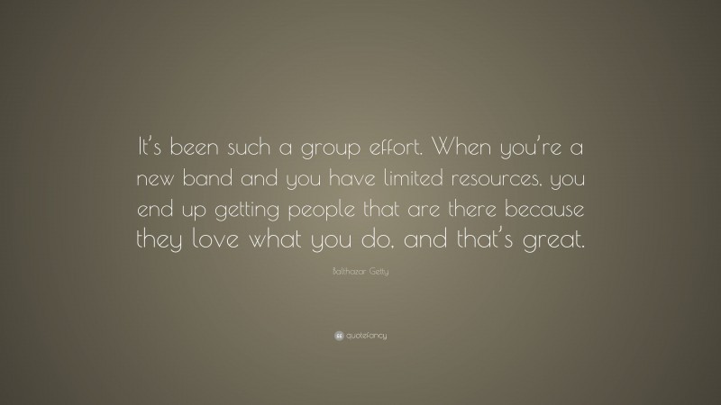Balthazar Getty Quote: “It’s been such a group effort. When you’re a new band and you have limited resources, you end up getting people that are there because they love what you do, and that’s great.”