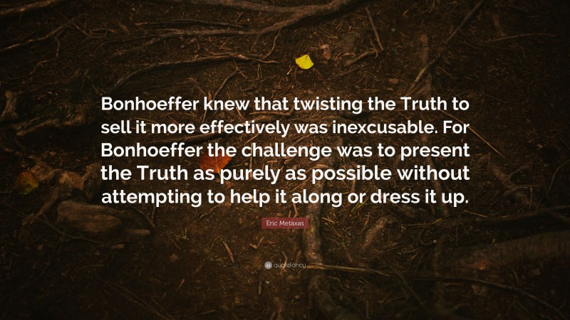 Eric Metaxas Quote: “Bonhoeffer knew that twisting the Truth to sell it more effectively was inexcusable. For Bonhoeffer the challenge was to present the Truth as purely as possible without attempting to help it along or dress it up.”