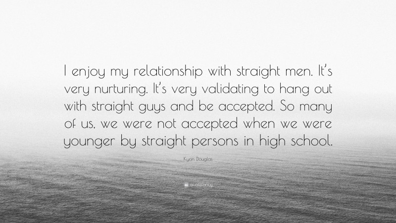 Kyan Douglas Quote: “I enjoy my relationship with straight men. It’s very nurturing. It’s very validating to hang out with straight guys and be accepted. So many of us, we were not accepted when we were younger by straight persons in high school.”