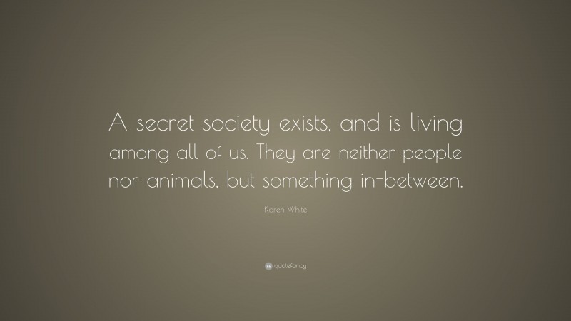 Karen White Quote: “A secret society exists, and is living among all of us. They are neither people nor animals, but something in-between.”