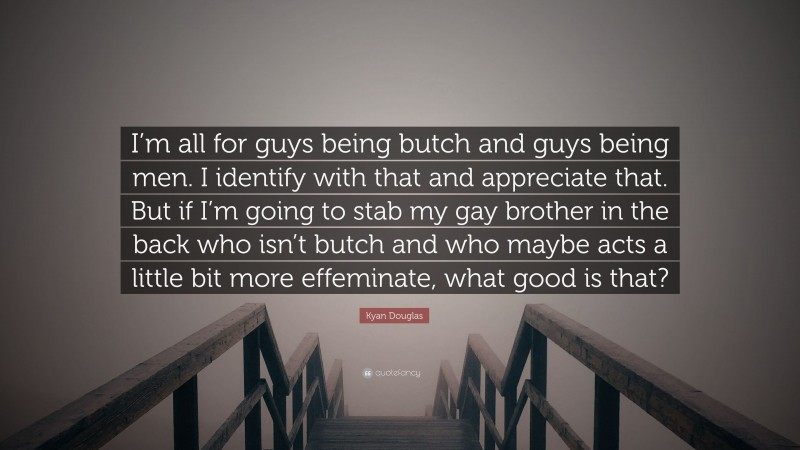 Kyan Douglas Quote: “I’m all for guys being butch and guys being men. I identify with that and appreciate that. But if I’m going to stab my gay brother in the back who isn’t butch and who maybe acts a little bit more effeminate, what good is that?”