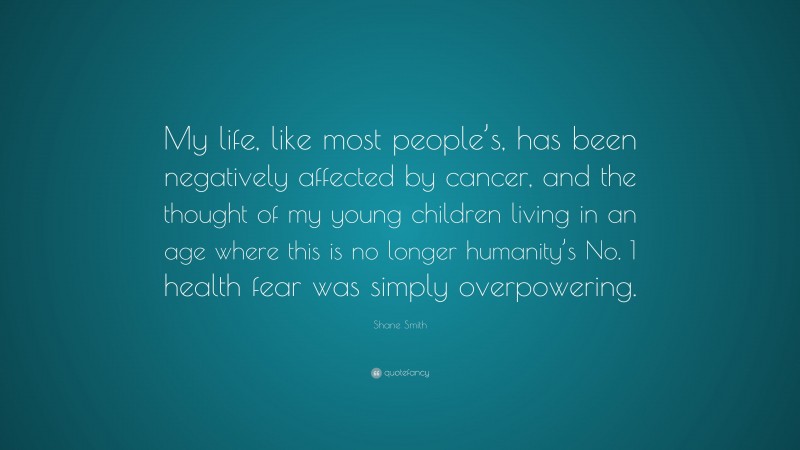 Shane Smith Quote: “My life, like most people’s, has been negatively affected by cancer, and the thought of my young children living in an age where this is no longer humanity’s No. 1 health fear was simply overpowering.”