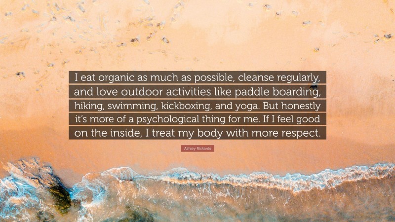Ashley Rickards Quote: “I eat organic as much as possible, cleanse regularly, and love outdoor activities like paddle boarding, hiking, swimming, kickboxing, and yoga. But honestly it’s more of a psychological thing for me. If I feel good on the inside, I treat my body with more respect.”
