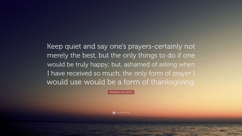 Elizabeth von Arnim Quote: “Keep quiet and say one’s prayers-certainly not merely the best, but the only things to do if one would be truly happy; but, ashamed of asking when I have received so much, the only form of prayer I would use would be a form of thanksgiving.”