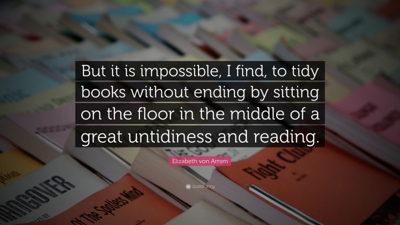 Elizabeth von Arnim Quote: “But it is impossible, I find, to tidy books without ending by sitting on the floor in the middle of a great untidiness and reading.”