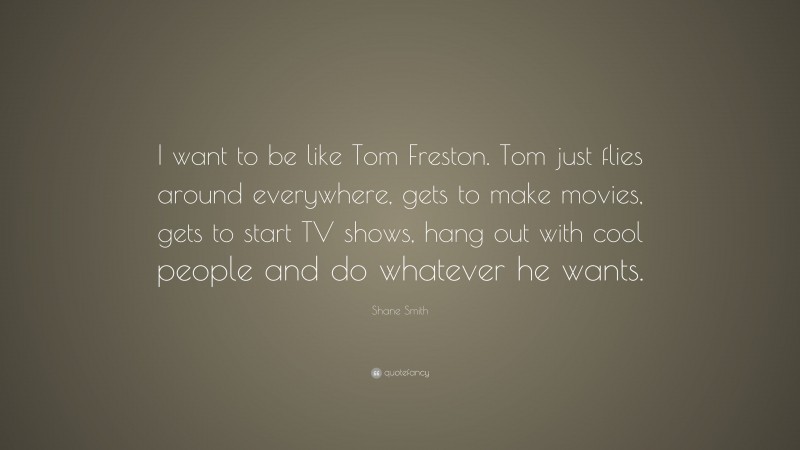 Shane Smith Quote: “I want to be like Tom Freston. Tom just flies around everywhere, gets to make movies, gets to start TV shows, hang out with cool people and do whatever he wants.”
