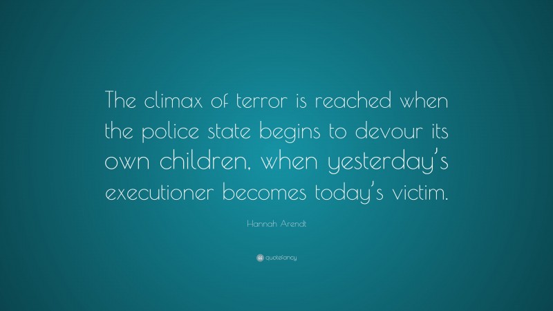 Hannah Arendt Quote: “The climax of terror is reached when the police state begins to devour its own children, when yesterday’s executioner becomes today’s victim.”