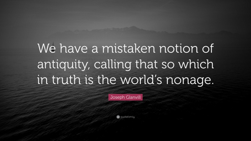Joseph Glanvill Quote: “We have a mistaken notion of antiquity, calling that so which in truth is the world’s nonage.”