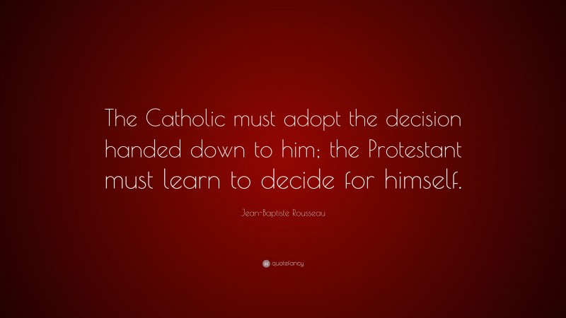 Jean-Baptiste Rousseau Quote: “The Catholic must adopt the decision handed down to him; the Protestant must learn to decide for himself.”