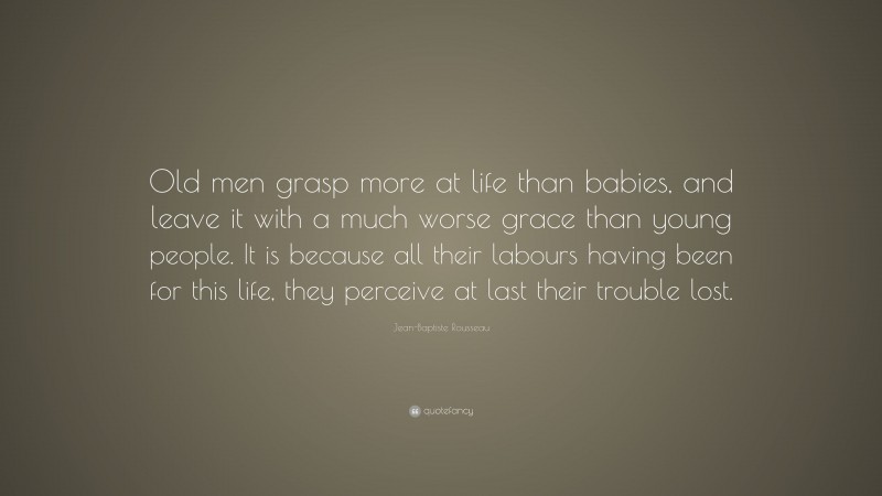 Jean-Baptiste Rousseau Quote: “Old men grasp more at life than babies, and leave it with a much worse grace than young people. It is because all their labours having been for this life, they perceive at last their trouble lost.”