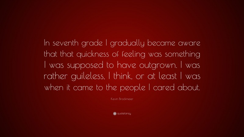 Kevin Brockmeier Quote: “In seventh grade I gradually became aware that that quickness of feeling was something I was supposed to have outgrown. I was rather guileless, I think, or at least I was when it came to the people I cared about.”