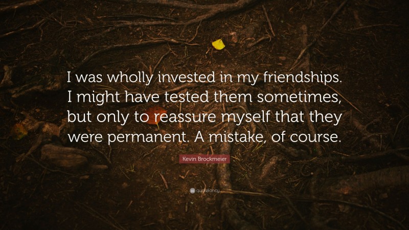 Kevin Brockmeier Quote: “I was wholly invested in my friendships. I might have tested them sometimes, but only to reassure myself that they were permanent. A mistake, of course.”