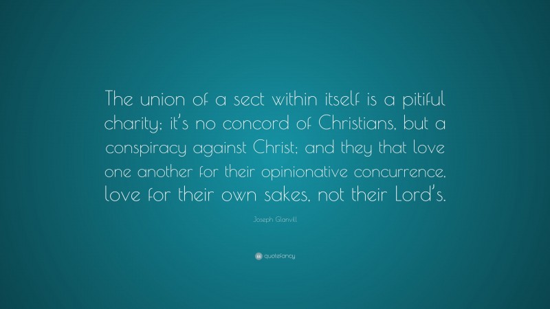 Joseph Glanvill Quote: “The union of a sect within itself is a pitiful charity; it’s no concord of Christians, but a conspiracy against Christ; and they that love one another for their opinionative concurrence, love for their own sakes, not their Lord’s.”