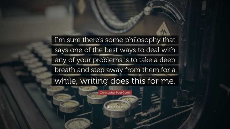 Christopher Paul Curtis Quote: “I’m sure there’s some philosophy that says one of the best ways to deal with any of your problems is to take a deep breath and step away from them for a while, writing does this for me.”