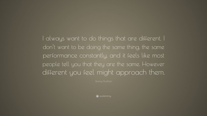 Jeremy Northam Quote: “I always want to do things that are different. I don’t want to be doing the same thing, the same performance constantly, and it feels like most people tell you that they are the same. However different you feel might approach them.”